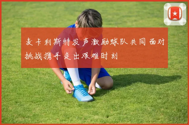 麦卡利斯特发声激励球队共同面对挑战携手走出艰难时刻