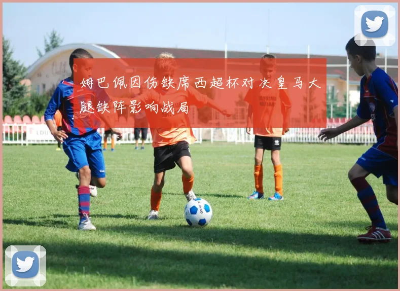 姆巴佩因伤缺席西超杯对决皇马大腿缺阵影响战局