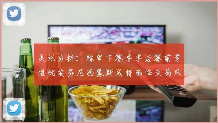 美记分析：绿军下赛季季后赛前景堪忧安芬尼西蒙斯或将面临交易风险