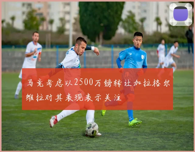 马竞考虑以2500万镑转让加拉格尔维拉对其表现表示关注