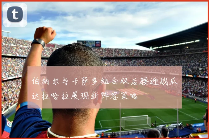 伯纳尔与卡萨多组合双后腰迎战瓜达拉哈拉展现新阵容策略
