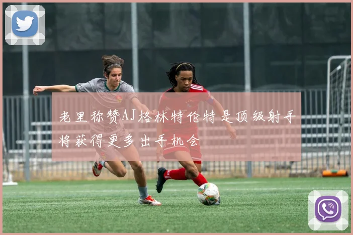 老里称赞AJ格林特伦特是顶级射手将获得更多出手机会