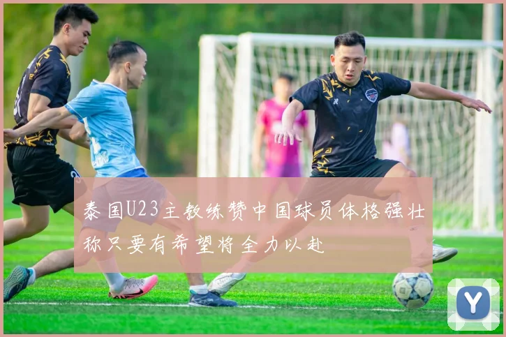 泰国U23主教练赞中国球员体格强壮称只要有希望将全力以赴