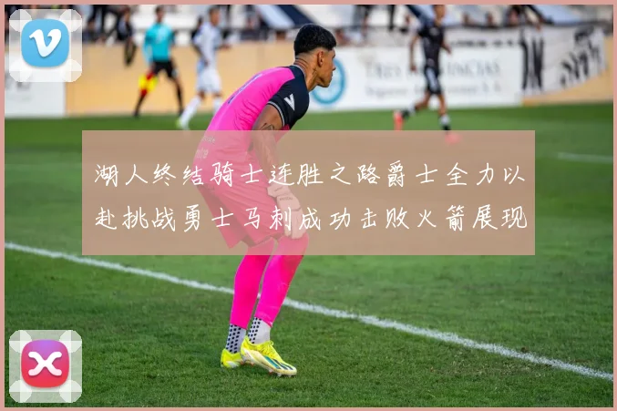 湖人终结骑士连胜之路爵士全力以赴挑战勇士马刺成功击败火箭展现实力