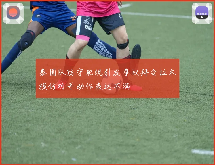 泰国队防守犯规引发争议拜合拉木模仿对手动作表达不满