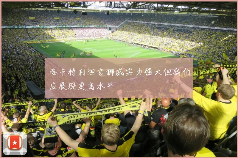 洛卡特利坦言挪威实力强大但我们应展现更高水平