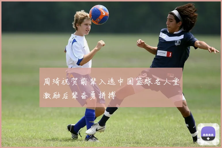 周琦祝贺前辈入选中国篮球名人堂激励后辈奋勇拼搏