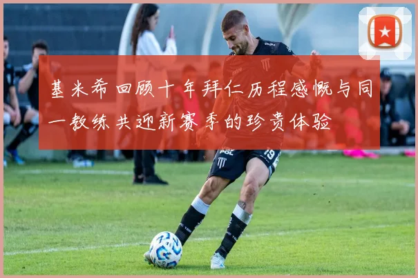 基米希回顾十年拜仁历程感慨与同一教练共迎新赛季的珍贵体验