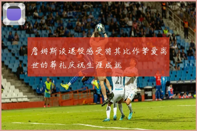詹姆斯谈退役感受将其比作挚爱离世的葬礼庆祝生涯成就