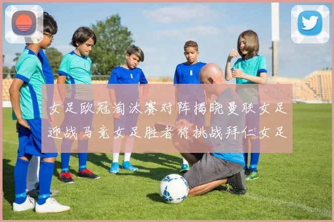 女足欧冠淘汰赛对阵揭晓曼联女足迎战马竞女足胜者将挑战拜仁女足