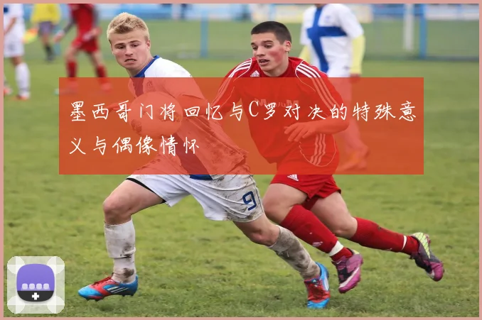 墨西哥门将回忆与C罗对决的特殊意义与偶像情怀