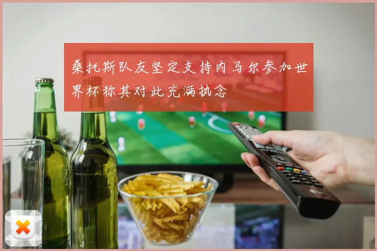 桑托斯队友坚定支持内马尔参加世界杯称其对此充满执念