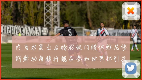 内马尔复出后精彩破门模仿维尼修斯舞动角旗杆能否参加世界杯引发热议