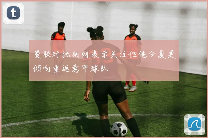 曼联对托纳利表示关注但他今夏更倾向重返意甲球队