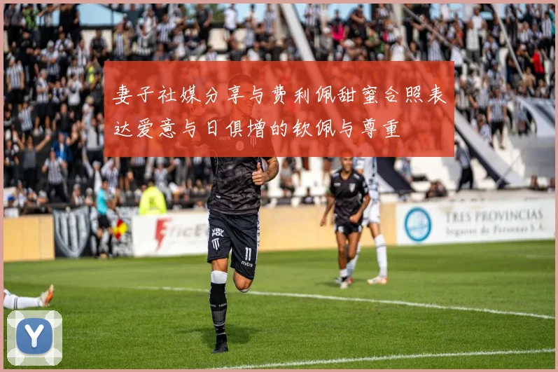 妻子社媒分享与费利佩甜蜜合照表达爱意与日俱增的钦佩与尊重