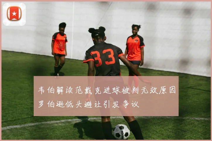 韦伯解读范戴克进球被判无效原因罗伯逊低头避让引发争议