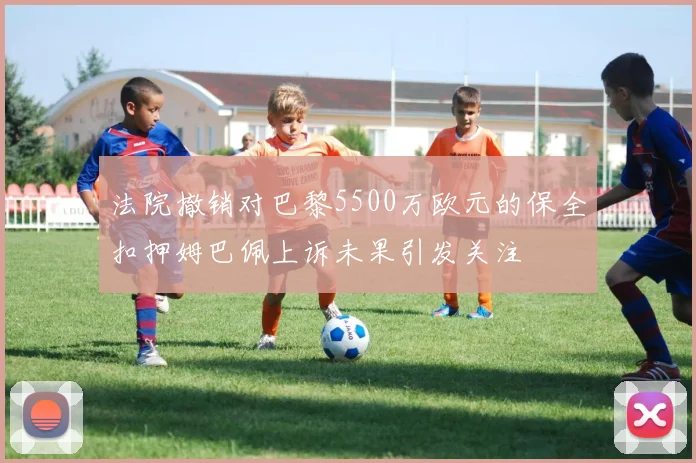 法院撤销对巴黎5500万欧元的保全扣押姆巴佩上诉未果引发关注