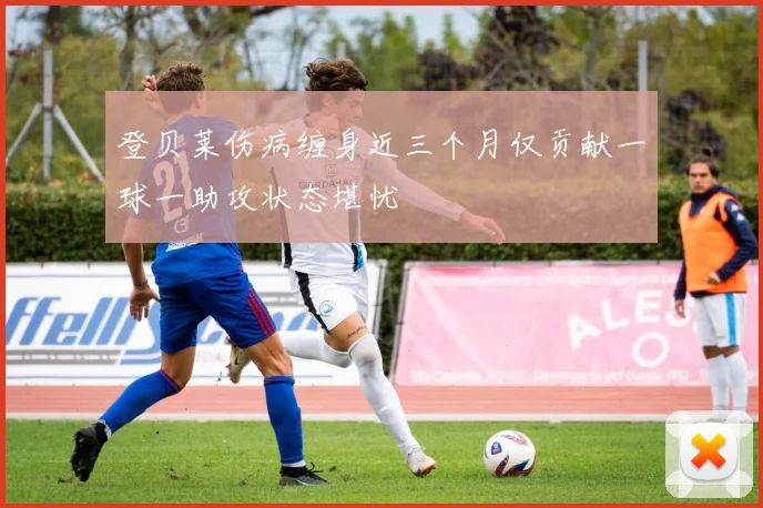 登贝莱伤病缠身近三个月仅贡献一球一助攻状态堪忧