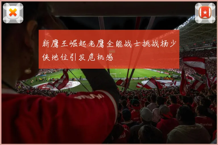 新鹰王崛起老鹰全能战士挑战杨少侠地位引发危机感