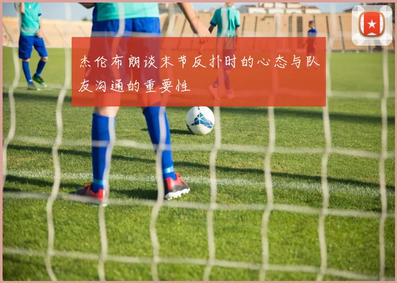 杰伦布朗谈末节反扑时的心态与队友沟通的重要性