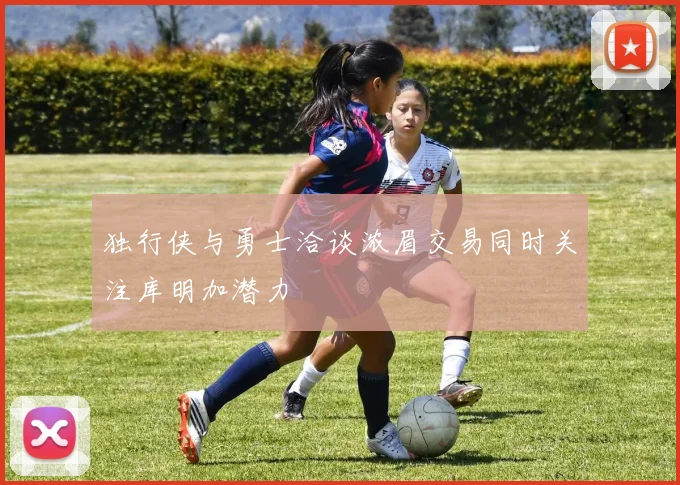 独行侠与勇士洽谈浓眉交易同时关注库明加潜力