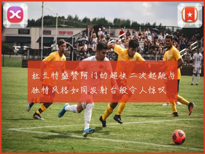 杜兰特盛赞阿门的超快二次起跳与独特风格如同发射台般令人惊叹