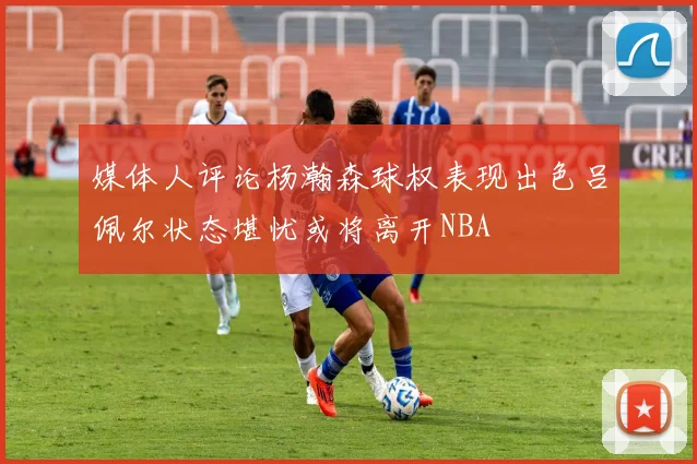 媒体人评论杨瀚森球权表现出色吕佩尔状态堪忧或将离开NBA