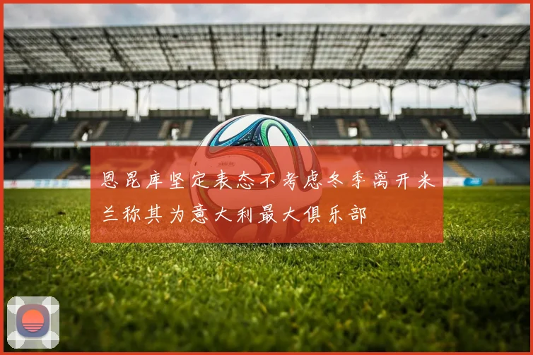 恩昆库坚定表态不考虑冬季离开米兰称其为意大利最大俱乐部