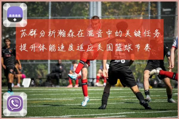 苏群分析瀚森在混音中的关键任务提升体能速度适应美国篮球节奏