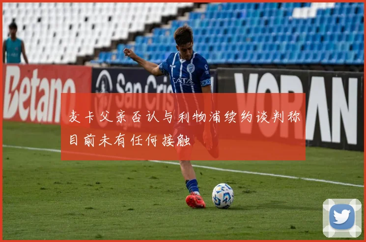 麦卡父亲否认与利物浦续约谈判称目前未有任何接触