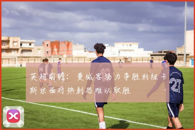 英超前瞻：曼城客场力争胜利纽卡斯尔面对热刺恐难以取胜