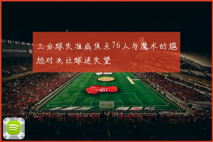 三分球失准成焦点76人与魔术的尴尬对决让球迷失望