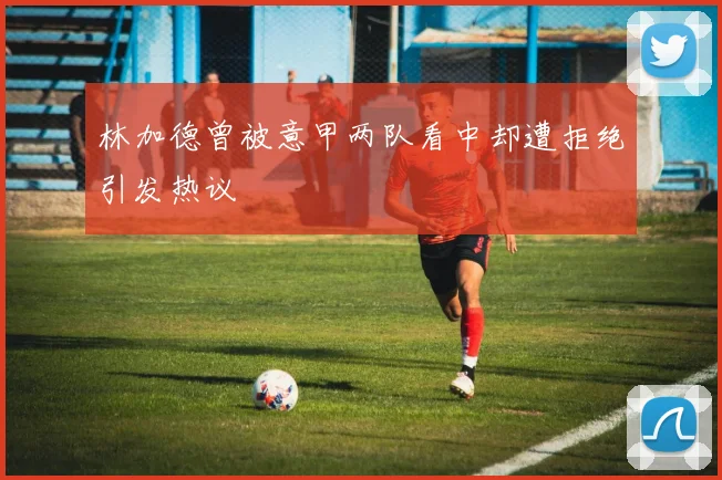林加德曾被意甲两队看中却遭拒绝引发热议