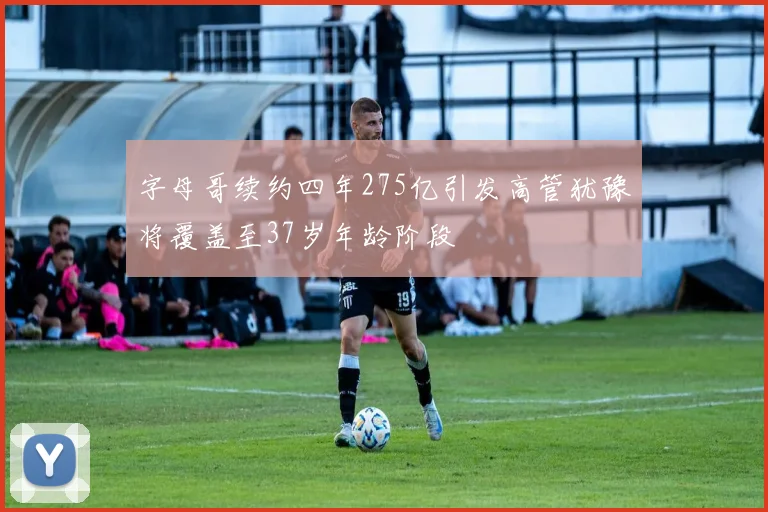 字母哥续约四年275亿引发高管犹豫将覆盖至37岁年龄阶段