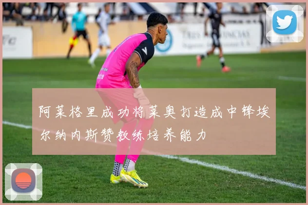 阿莱格里成功将莱奥打造成中锋埃尔纳内斯赞教练培养能力