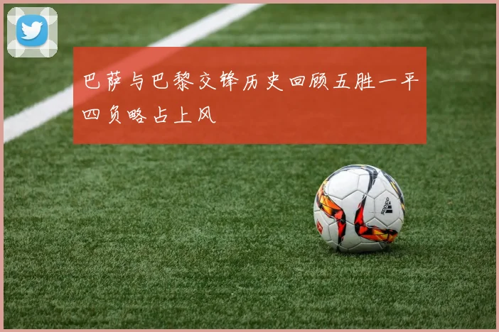 巴萨与巴黎交锋历史回顾五胜一平四负略占上风