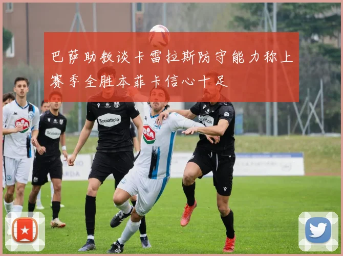 巴萨助教谈卡雷拉斯防守能力称上赛季全胜本菲卡信心十足
