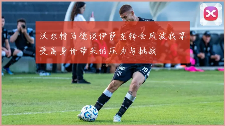 沃尔特马德谈伊萨克转会风波我享受高身价带来的压力与挑战