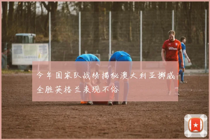 今年国家队战绩揭秘澳大利亚挪威全胜英格兰表现不俗